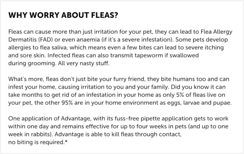 Please be aware that this medicine can only be supplied for a maximum of one year treatment per animal.  Advantage 40 for Small Cats, Dogs, and Rabbits up to 4kg, is for the prevention and control treatment of flea infestations and can be used on kittens aged 8 weeks and older. This flea treatment is ideal for cats or dogs with skin conditions who require bathing as it works even when it's wet, meaning there is no need for reapplication.  How it works  Advantage 40 kills most fleas within a day of treatment. It can also stop further flea problems for up to three to four weeks in cats and one week in rabbits. prevention and control treatment of flea infestations, treats fleas on rabbits, can be used on kittens aged 8 weeks and older, can be used to kill flea larve around the home, fleas are killed within one day following treatment, works even when your pet gets wet